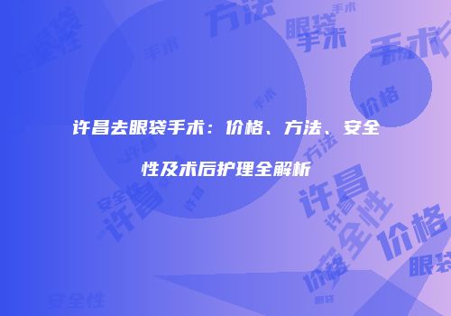 许昌去眼袋手术：价格、方法、安全性及术后护理全解析