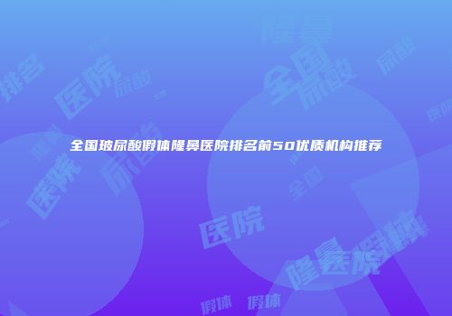 全国玻尿酸假体隆鼻医院排名前50优质机构推荐