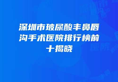 深圳市玻尿酸丰鼻唇沟手术医院排行榜前十揭晓