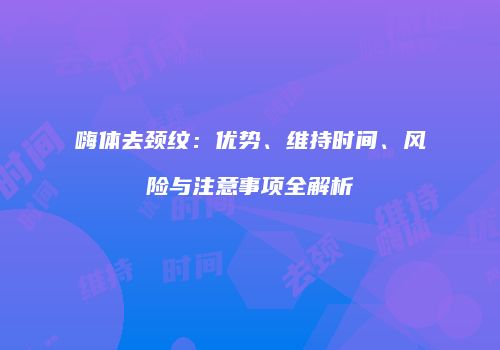 嗨体去颈纹：优势、维持时间、风险与注意事项全解析