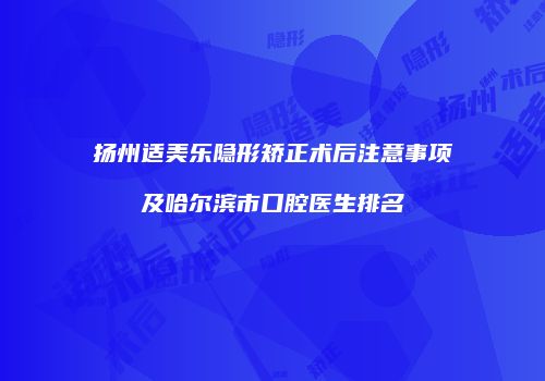 扬州适美乐隐形矫正术后注意事项及哈尔滨市口腔医生排名