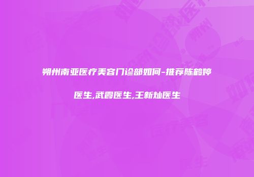 朔州南亚医疗美容门诊部如何-推荐陈鹤婷医生,武霞医生,王新灿医生