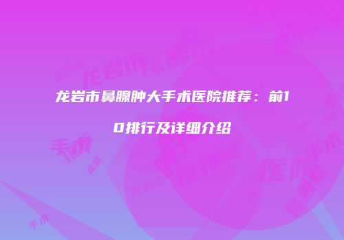 龙岩市鼻腺肿大手术医院推荐：前10排行及详细介绍