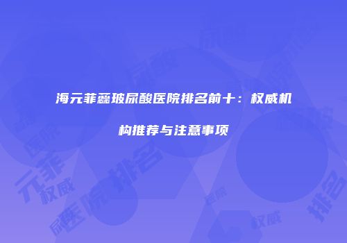 海元菲蕊玻尿酸医院排名前十：权威机构推荐与注意事项