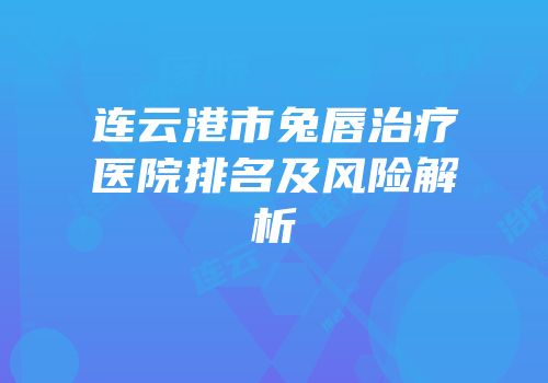 连云港市兔唇治疗医院排名及风险解析