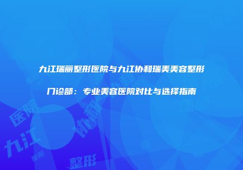 九江瑞丽整形医院与九江协和瑞美美容整形门诊部：专业美容医院对比与选择指南