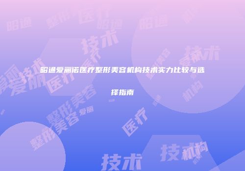 昭通爱丽诺医疗整形美容机构技术实力比较与选择指南