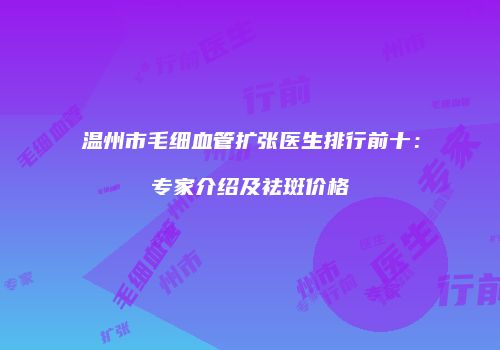 温州市毛细血管扩张医生排行前十：专家介绍及祛斑价格