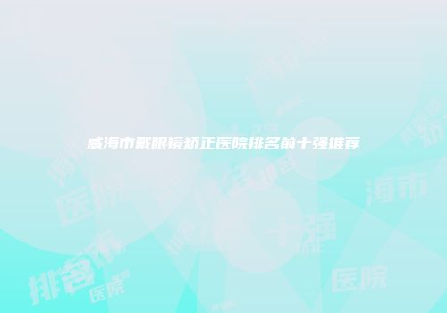 威海市戴眼镜矫正医院排名前十强推荐