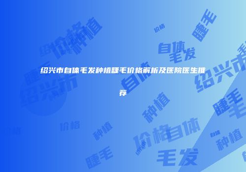 绍兴市自体毛发种植睫毛价格解析及医院医生推荐