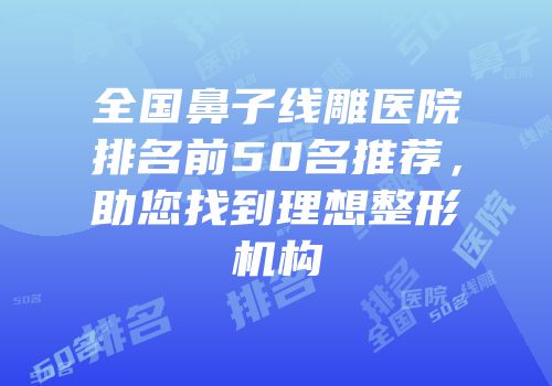 全国鼻子线雕医院排名前50名推荐，助您找到理想整形机构