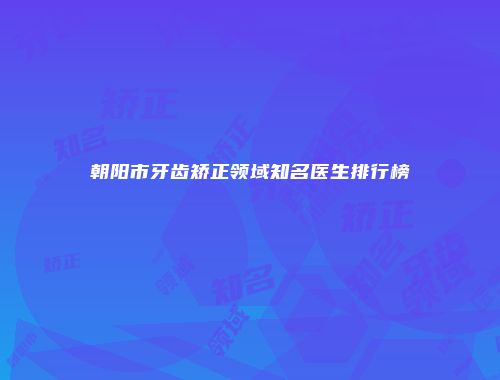 朝阳市牙齿矫正领域知名医生排行榜