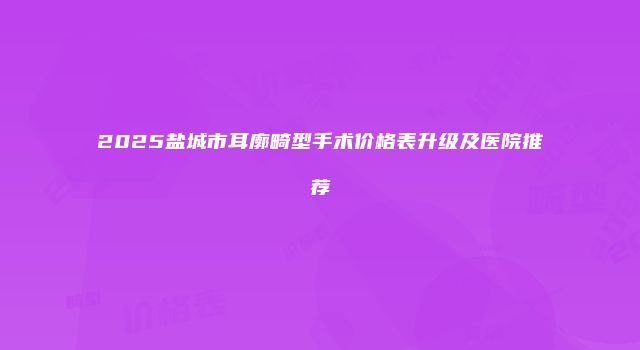 2025盐城市耳廓畸型手术价格表升级及医院推荐
