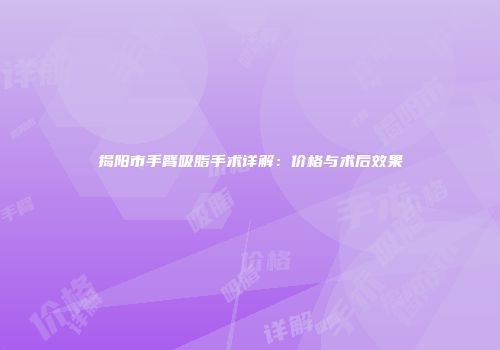 揭阳市手臂吸脂手术详解：价格与术后效果