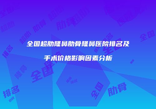 全国超肋隆鼻肋骨隆鼻医院排名及手术价格影响因素分析