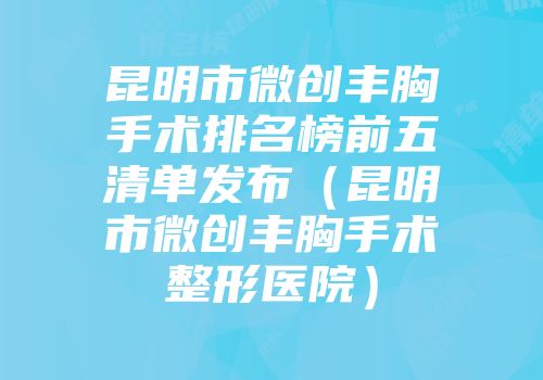 昆明市微创丰胸手术排名榜前五清单发布（昆明市微创丰胸手术整形医院）