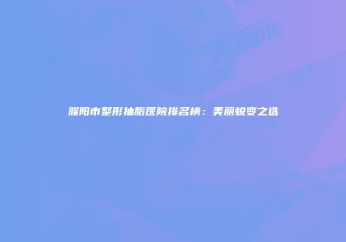濮阳市整形抽脂医院排名榜：美丽蜕变之选