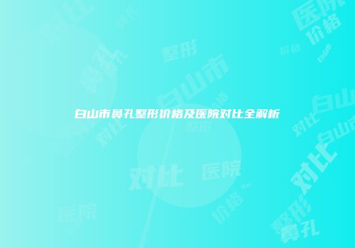 白山市鼻孔整形价格及医院对比全解析