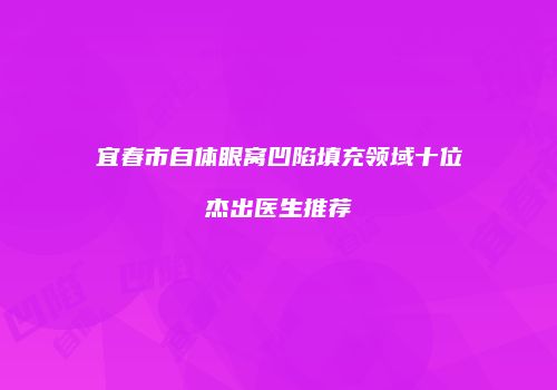 宜春市自体眼窝凹陷填充领域十位杰出医生推荐