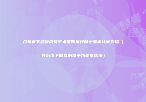 丹东市下颌骨削骨手术医院排行前十哪家比较靠谱（丹东市下颌骨削骨手术整形医院）