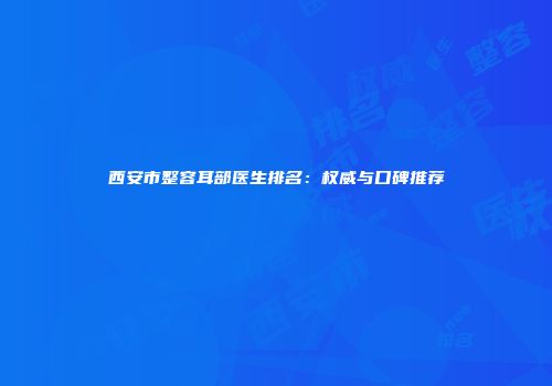 西安市整容耳部医生排名：权威与口碑推荐