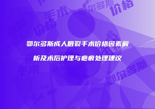 鄂尔多斯成人唇裂手术价格因素解析及术后护理与疤痕处理建议