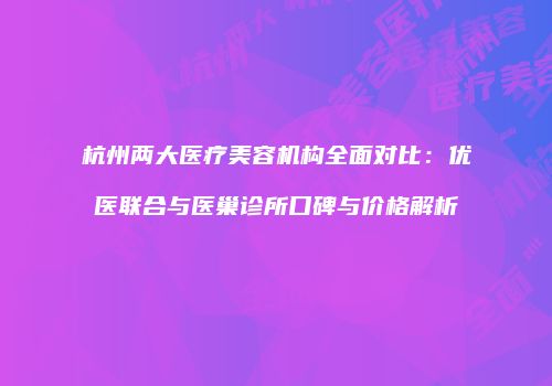 杭州两大医疗美容机构全面对比：优医联合与医巢诊所口碑与价格解析