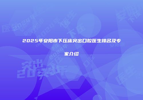 2025年安阳市下压床突出口腔医生排名及专家介绍