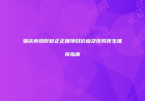 肇庆市隐形矫正正雅项目价格及医院医生推荐指南
