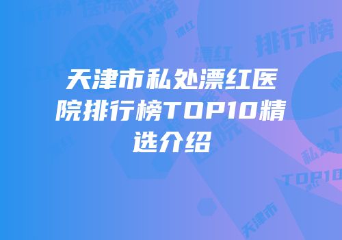 天津市私处漂红医院排行榜TOP10精选介绍