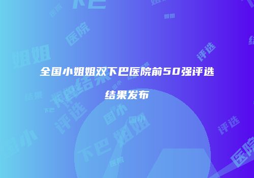 全国小姐姐双下巴医院前50强评选结果发布