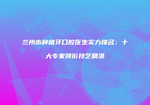 兰州市种植牙口腔医生实力排名：十大专家领衔技艺精湛