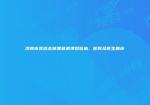 济南市淡斑去除黑色素项目价格、医院及医生推荐