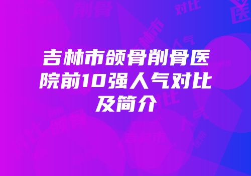 吉林市颌骨削骨医院前10强人气对比及简介