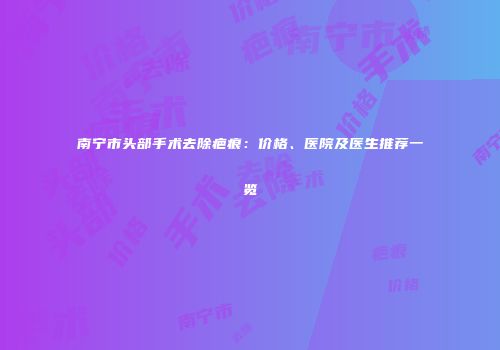 南宁市头部手术去除疤痕：价格、医院及医生推荐一览