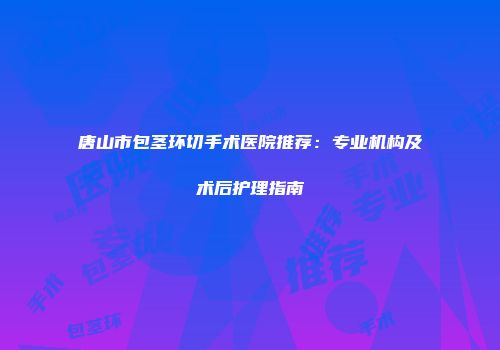 唐山市包茎环切手术医院推荐：专业机构及术后护理指南