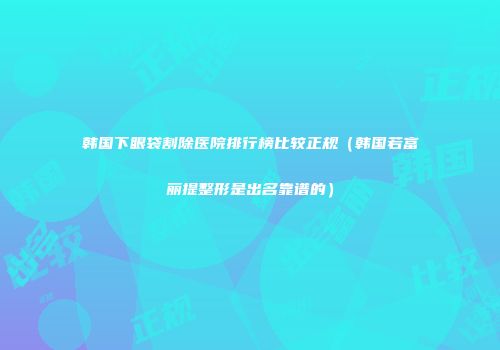 韩国下眼袋割除医院排行榜比较正规（韩国若富丽提整形是出名靠谱的）