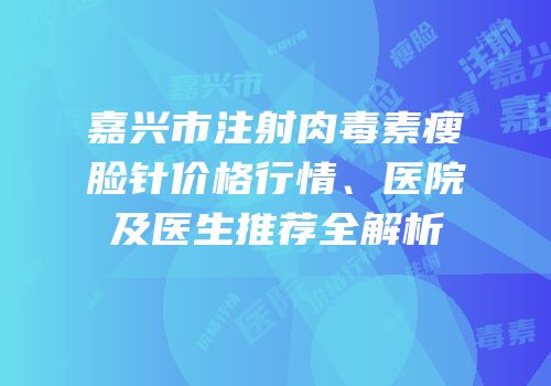 嘉兴市注射肉毒素瘦脸针价格行情、医院及医生推荐全解析