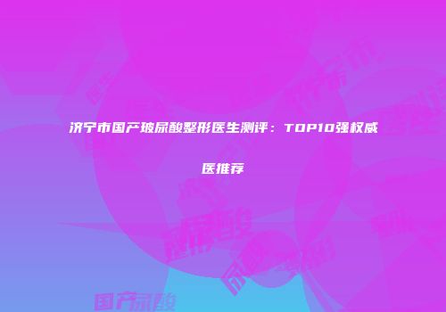 济宁市国产玻尿酸整形医生测评：TOP10强权威医推荐