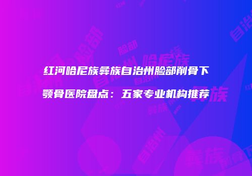 红河哈尼族彝族自治州脸部削骨下颚骨医院盘点：五家专业机构推荐