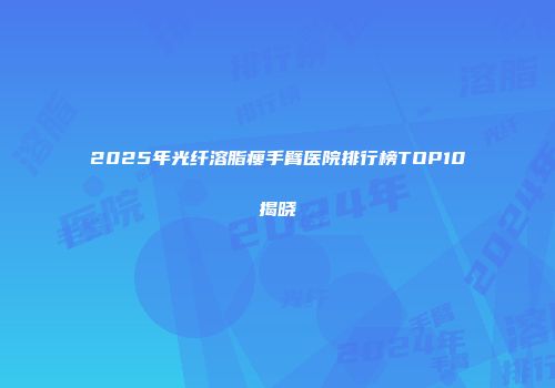 2025年光纤溶脂瘦手臂医院排行榜TOP10揭晓