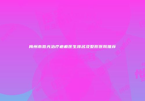 梅州市激光治疗疤痕医生排名及整形医院推荐