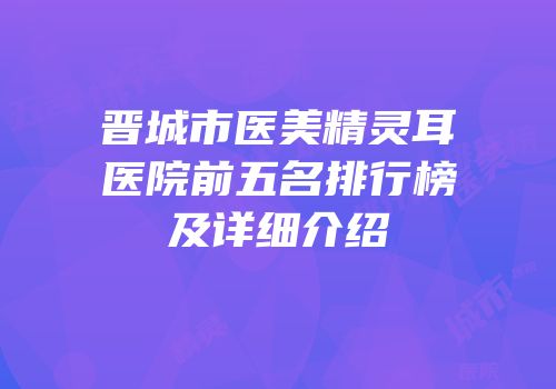 晋城市医美精灵耳医院前五名排行榜及详细介绍