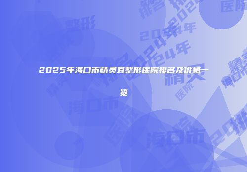 2025年海口市精灵耳整形医院排名及价格一览