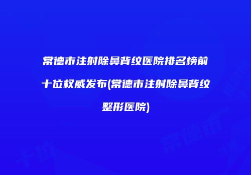 常德市注射除鼻背纹医院排名榜前十位权威发布(常德市注射除鼻背纹整形医院)