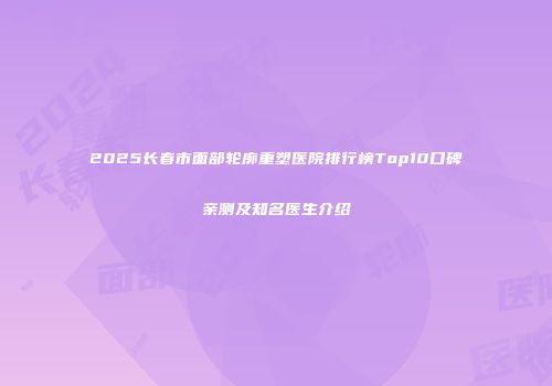 2025长春市面部轮廓重塑医院排行榜Top10口碑亲测及知名医生介绍