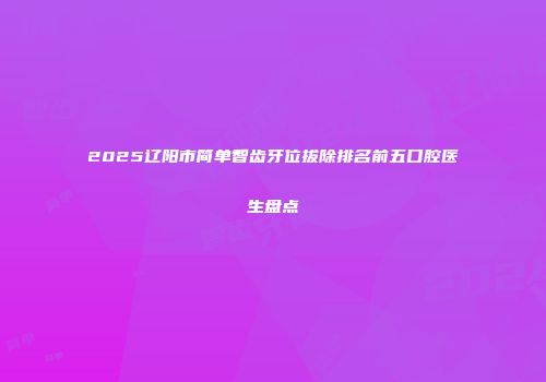 2025辽阳市简单智齿牙位拔除排名前五口腔医生盘点