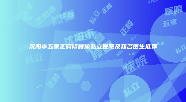 沈阳市五家正畸修复体私立医院及知名医生推荐