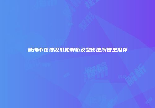 威海市祛颈纹价格解析及整形医院医生推荐