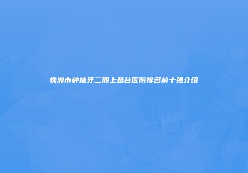 株洲市种植牙二期上基台医院排名前十强介绍